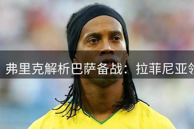 弗里克解析巴萨备战：拉菲尼亚领衔锋线，热苏斯待命出击